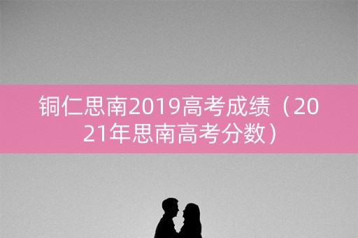 铜仁思南2019高考成绩（2021年思南高考分数）