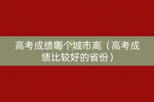 高考成绩哪个城市高（高考成绩比较好的省份）