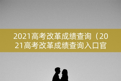 2021高考改革成绩查询(2021高考改革成绩查询入口官网) 2021高考改革成绩查询(2021高考改革成绩查询入口官网)