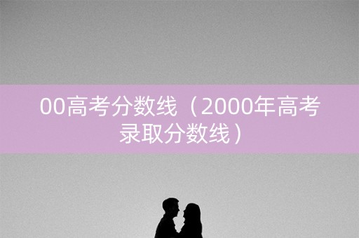 00高考分数线(2000年高考录取分数线) 00高考分数线(2000年高考录取分数线)