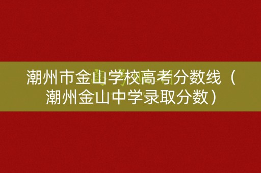 潮州市金山学校高考分数线(潮州金山中学录取分数) 潮州市金山学校高考分数线(潮州金山中学录取分数)