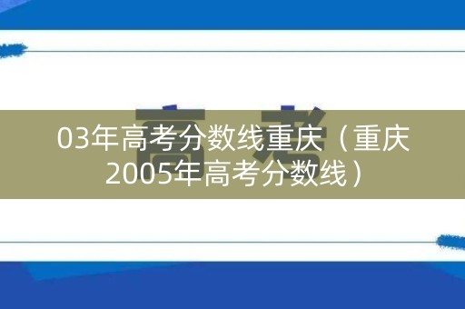 03年高考分数线重庆（重庆2005年高考分数线）