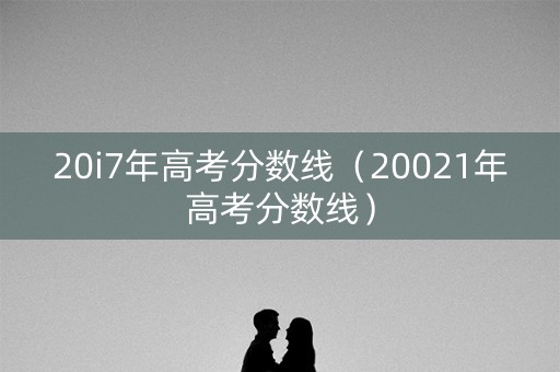 20i7年高考分数线(20021年高考分数线) 20i7年高考分数线(20021年高考分数线)