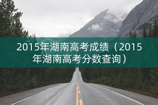 2015年湖南高考成绩（2015年湖南高考分数查询）