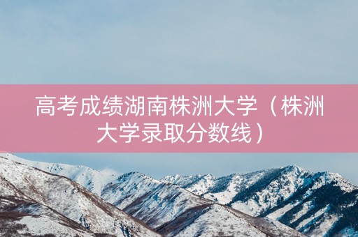 高考成绩湖南株洲大学（株洲大学录取分数线）