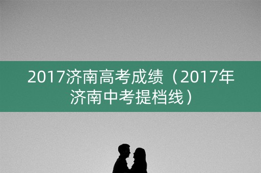 2017济南高考成绩（2017年济南中考提档线）