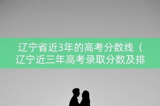 辽宁省近3年的高考分数线（辽宁近三年高考录取分数及排位）