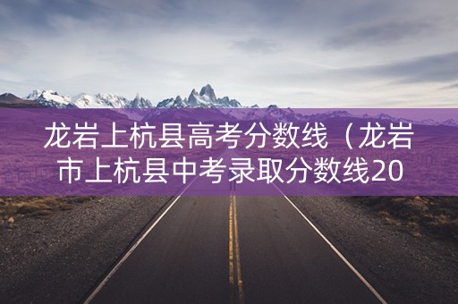 龙岩上杭县高考分数线（龙岩市上杭县中考录取分数线2021）