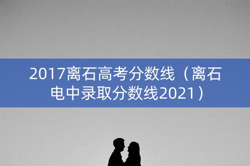2017离石高考分数线(离石电中录取分数线2021) 2017离石高考分数线(离石电中录取分数线2021)