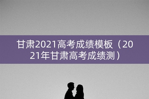 甘肃2021高考成绩模板（2021年甘肃高考成绩测）