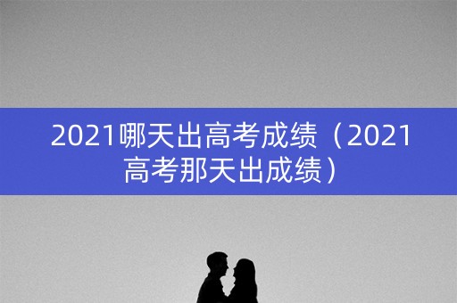 2021哪天出高考成绩（2021高考那天出成绩）