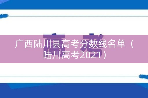 广西陆川县高考分数线名单（陆川高考2021）