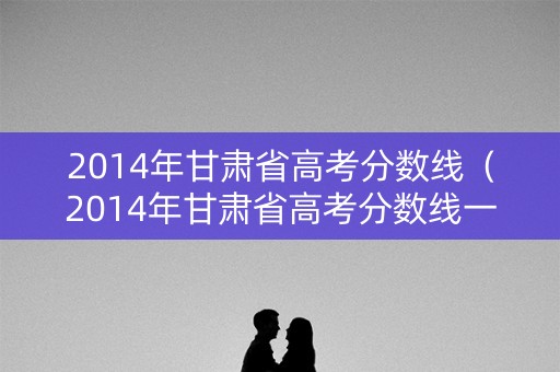 2014年甘肃省高考分数线(2014年甘肃省高考分数线一览表) 2014年甘肃省高考分数线(2014年甘肃省高考分数线一览表)