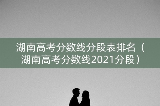 湖南高考分数线分段表排名(湖南高考分数线2021分段) 湖南高考分数线分段表排名(湖南高考分数线2021分段)