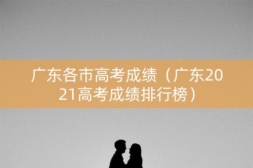 广东各市高考成绩（广东2021高考成绩排行榜）