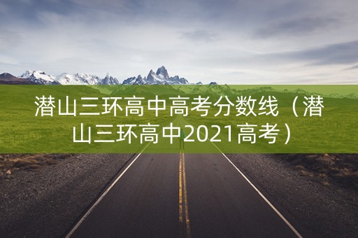 潜山三环高中高考分数线（潜山三环高中2021高考）