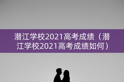 潜江学校2021高考成绩（潜江学校2021高考成绩如何）