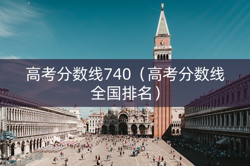 高考分数线740（高考分数线全国排名）