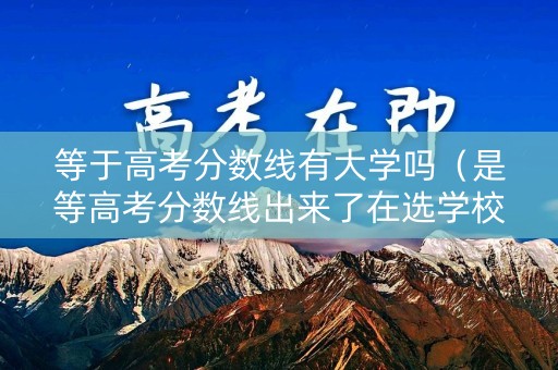 等于高考分数线有大学吗（是等高考分数线出来了在选学校的吗?）