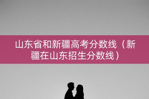 山东省和新疆高考分数线(新疆在山东招生分数线) 山东省和新疆高考分数线(新疆在山东招生分数线)