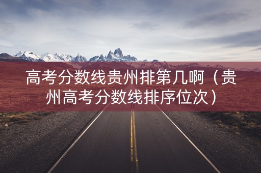 高考分数线贵州排第几啊(贵州高考分数线排序位次) 高考分数线贵州排第几啊(贵州高考分数线排序位次)