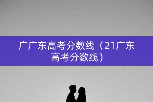 广广东高考分数线(21广东高考分数线) 广广东高考分数线(21广东高考分数线)