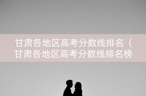 甘肃各地区高考分数线排名（甘肃各地区高考分数线排名榜）