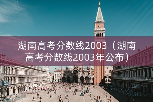 湖南高考分数线2003(湖南高考分数线2003年公布) 湖南高考分数线2003(湖南高考分数线2003年公布)