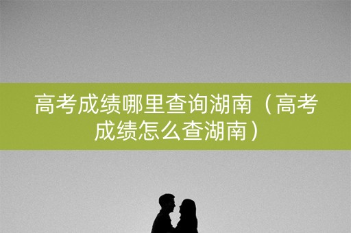 高考成绩哪里查询湖南（高考成绩怎么查湖南）