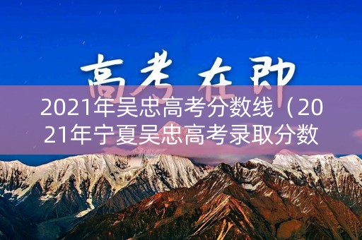 2021年吴忠高考分数线（2021年宁夏吴忠高考录取分数线）