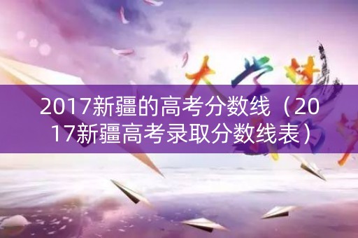 2017新疆的高考分数线（2017新疆高考录取分数线表）
