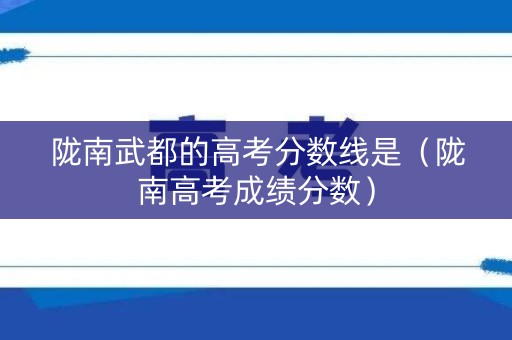 陇南武都的高考分数线是（陇南高考成绩分数）