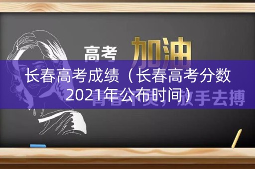 长春高考成绩（长春高考分数2021年公布时间）