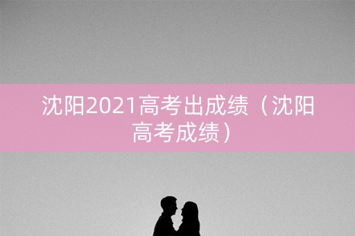 沈阳2021高考出成绩（沈阳 高考成绩）