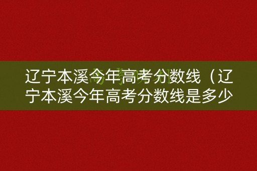 辽宁本溪今年高考分数线（辽宁本溪今年高考分数线是多少）