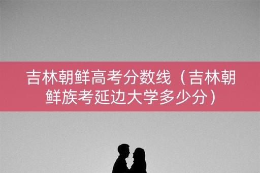 吉林朝鲜高考分数线（吉林朝鲜族考延边大学多少分）