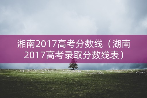 湘南2017高考分数线(湖南2017高考录取分数线表) 湘南2017高考分数线(湖南2017高考录取分数线表)
