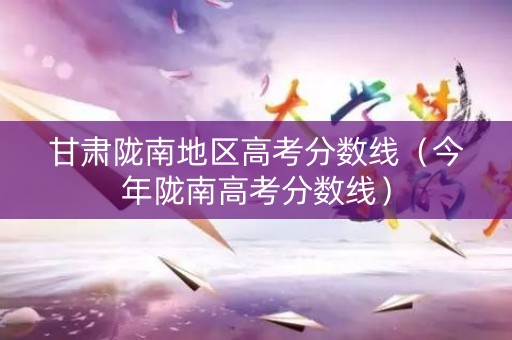 甘肃陇南地区高考分数线(今年陇南高考分数线) 甘肃陇南地区高考分数线(今年陇南高考分数线)