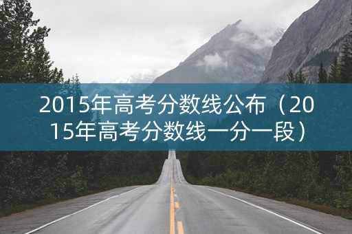 2015年高考分数线公布(2015年高考分数线一分一段) 2015年高考分数线公布(2015年高考分数线一分一段)