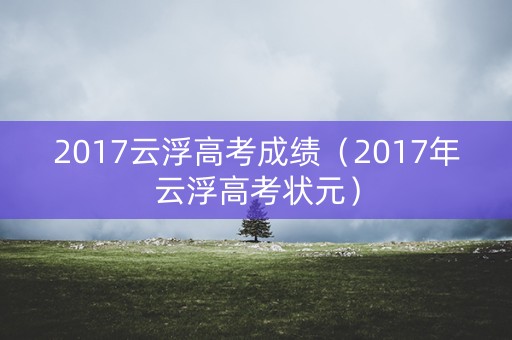 2017云浮高考成绩(2017年云浮高考状元) 2017云浮高考成绩(2017年云浮高考状元)