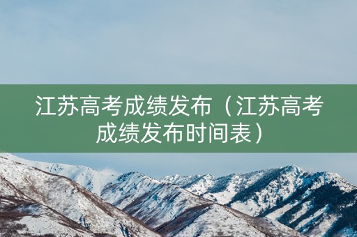 江苏高考成绩发布（江苏高考成绩发布时间表）
