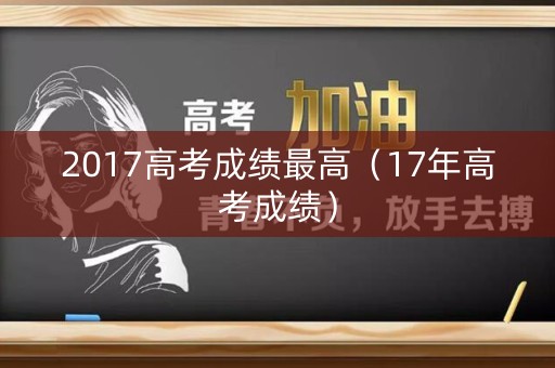2017高考成绩最高（17年高考成绩）