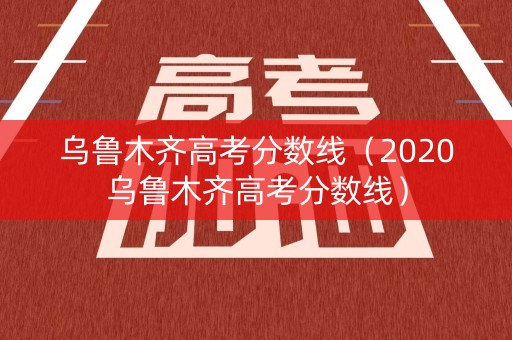 乌鲁木齐高考分数线（2020乌鲁木齐高考分数线）