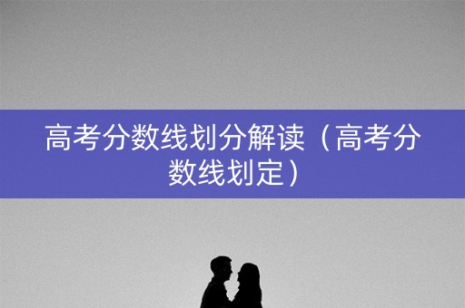 高考分数线划分解读（高考分数线划定）