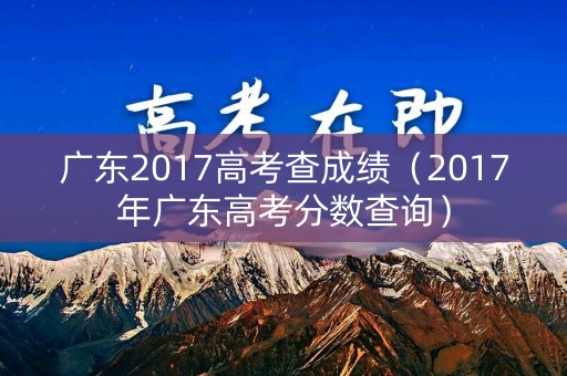 广东2017高考查成绩（2017年广东高考分数查询）
