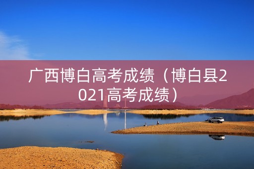 广西博白高考成绩（博白县2021高考成绩）