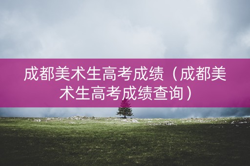 成都美术生高考成绩(成都美术生高考成绩查询) 成都美术生高考成绩(成都美术生高考成绩查询)