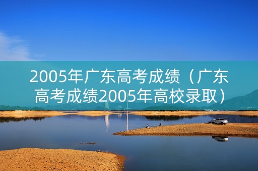 2005年广东高考成绩（广东高考成绩2005年高校录取）