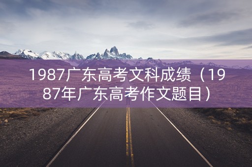 1987广东高考文科成绩（1987年广东高考作文题目）