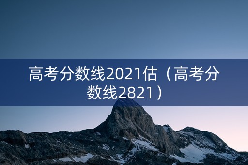 高考分数线2021估(高考分数线2821) 高考分数线2021估(高考分数线2821)